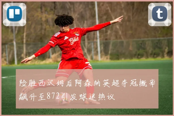 险胜西汉姆后阿森纳英超夺冠概率飙升至872引发球迷热议