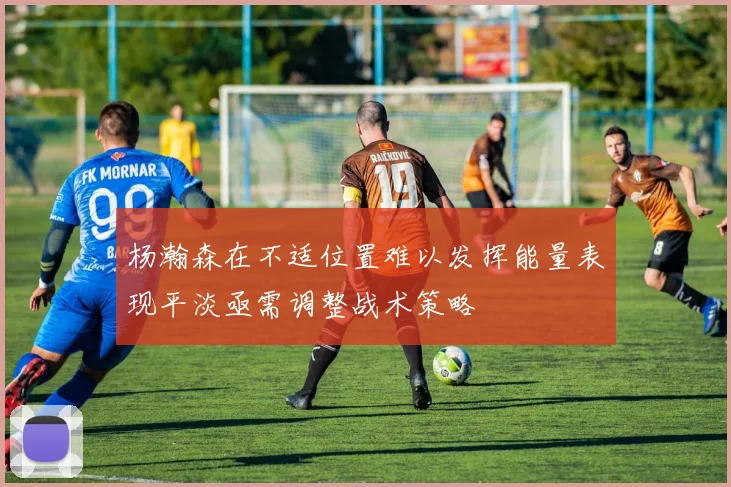 杨瀚森在不适位置难以发挥能量表现平淡亟需调整战术策略