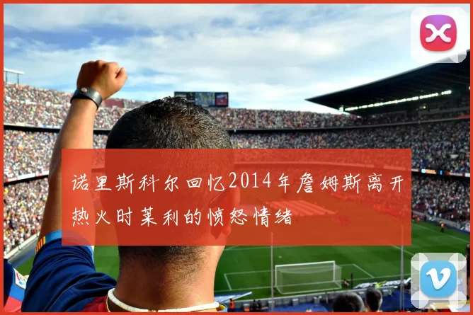 诺里斯科尔回忆2014年詹姆斯离开热火时莱利的愤怒情绪