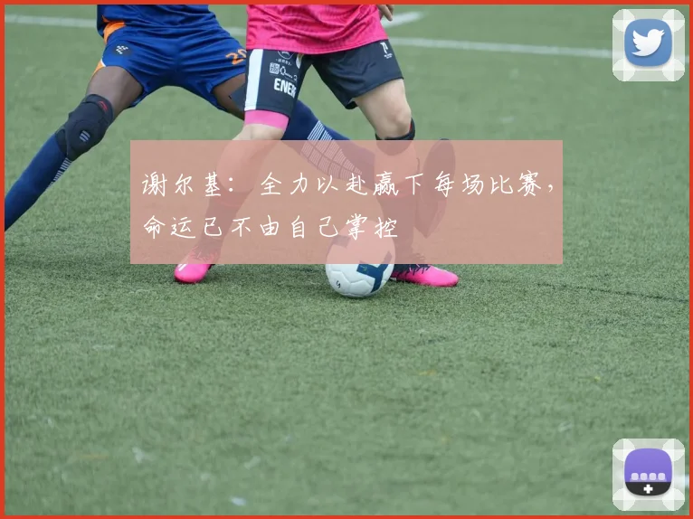 谢尔基：全力以赴赢下每场比赛，命运已不由自己掌控