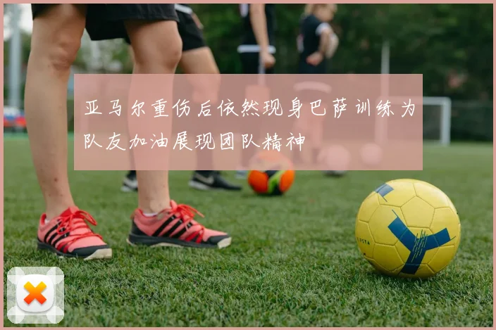 亚马尔重伤后依然现身巴萨训练为队友加油展现团队精神