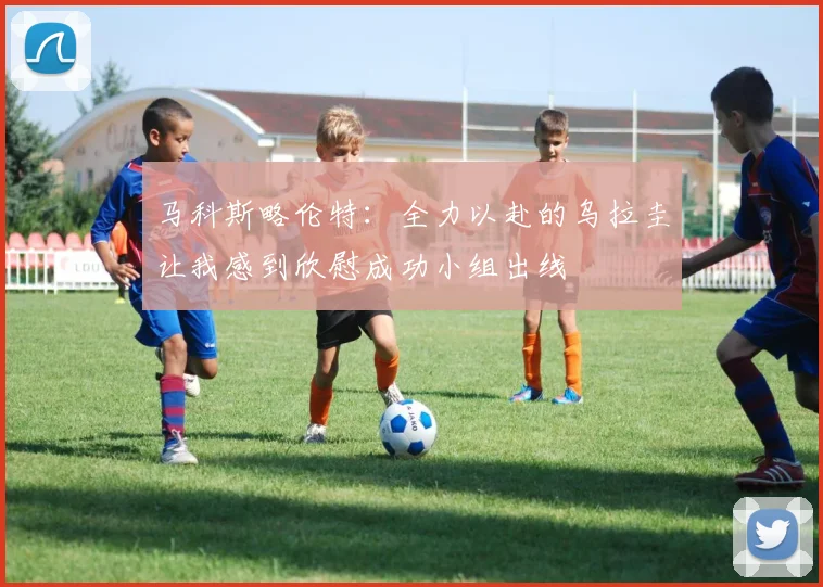 马科斯略伦特：全力以赴的乌拉圭让我感到欣慰成功小组出线